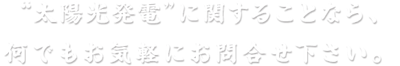 “太陽光発電”に関することなら、何でもお気軽にお問合せ下さい。