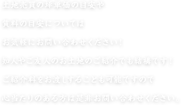 土地売買の坪単価の目安や賃料の目安についてはお気軽にお問い合わせください！知人やご友人のお土地のご紹介でも結構です！ご紹介料をお渡しすることも可能ですので心当たりのある方は是非お問い合わせください。