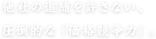 他社の追随を許さない、圧倒的な『価格競争力』。